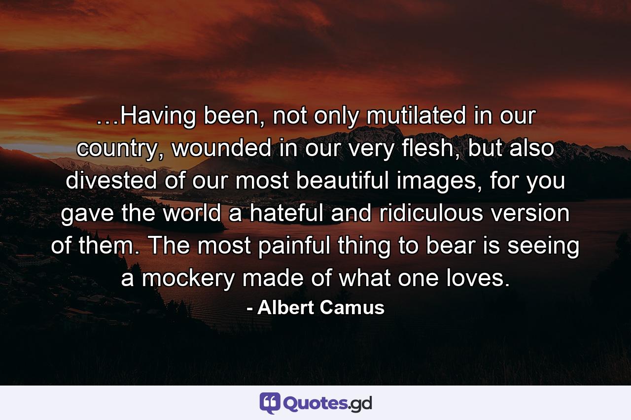 …Having been, not only mutilated in our country, wounded in our very flesh, but also divested of our most beautiful images, for you gave the world a hateful and ridiculous version of them. The most painful thing to bear is seeing a mockery made of what one loves. - Quote by Albert Camus
