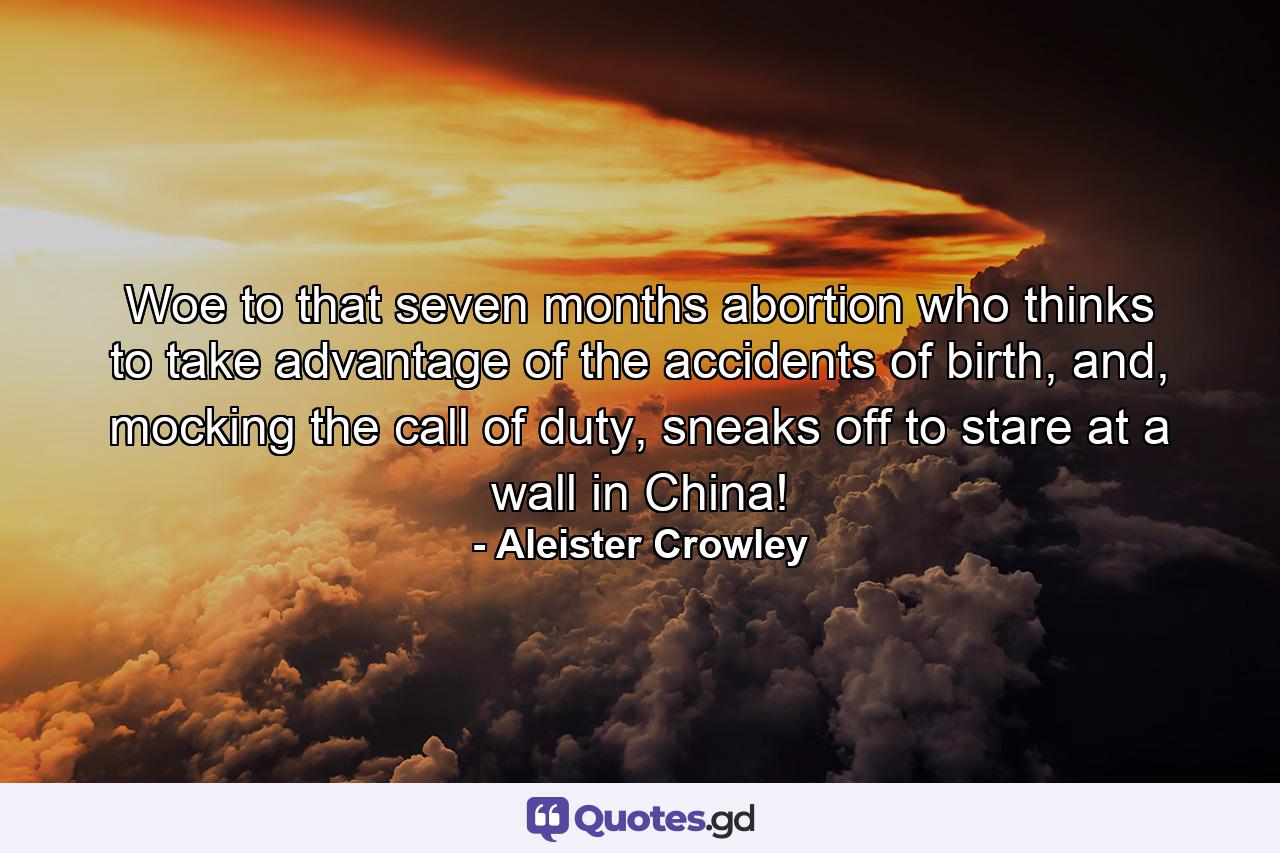 Woe to that seven months abortion who thinks to take advantage of the accidents of birth, and, mocking the call of duty, sneaks off to stare at a wall in China! - Quote by Aleister Crowley