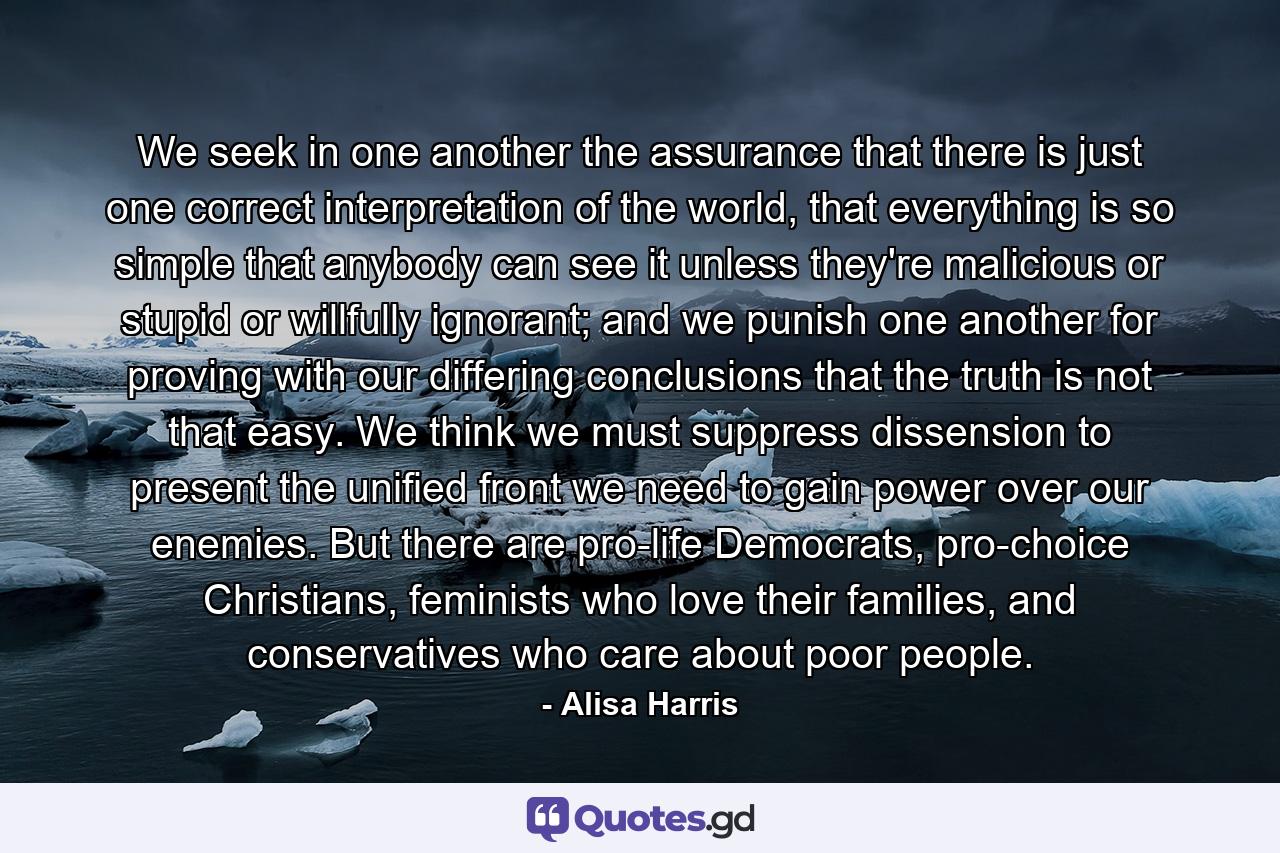 We seek in one another the assurance that there is just one correct interpretation of the world, that everything is so simple that anybody can see it unless they're malicious or stupid or willfully ignorant; and we punish one another for proving with our differing conclusions that the truth is not that easy. We think we must suppress dissension to present the unified front we need to gain power over our enemies. But there are pro-life Democrats, pro-choice Christians, feminists who love their families, and conservatives who care about poor people. - Quote by Alisa Harris