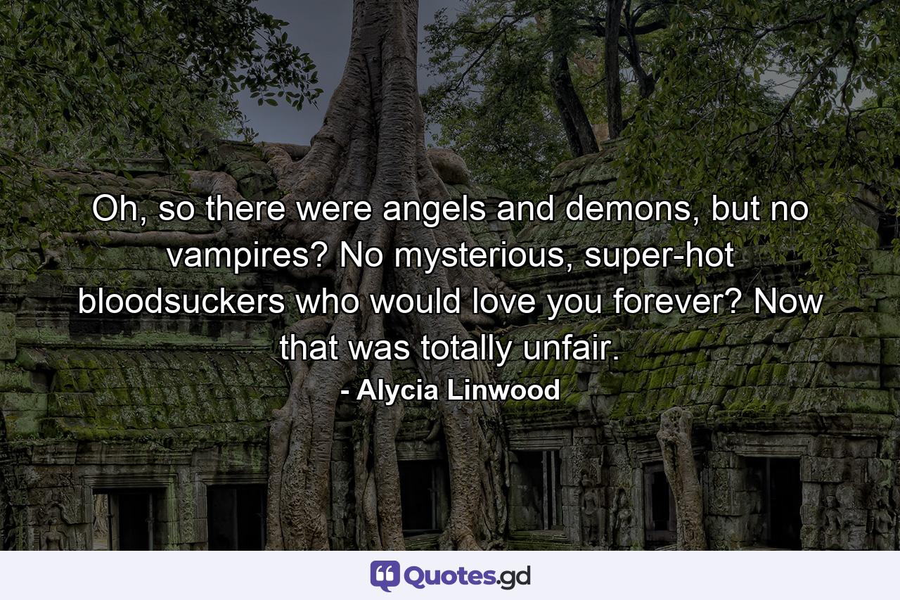 Oh, so there were angels and demons, but no vampires? No mysterious, super-hot bloodsuckers who would love you forever? Now that was totally unfair. - Quote by Alycia Linwood