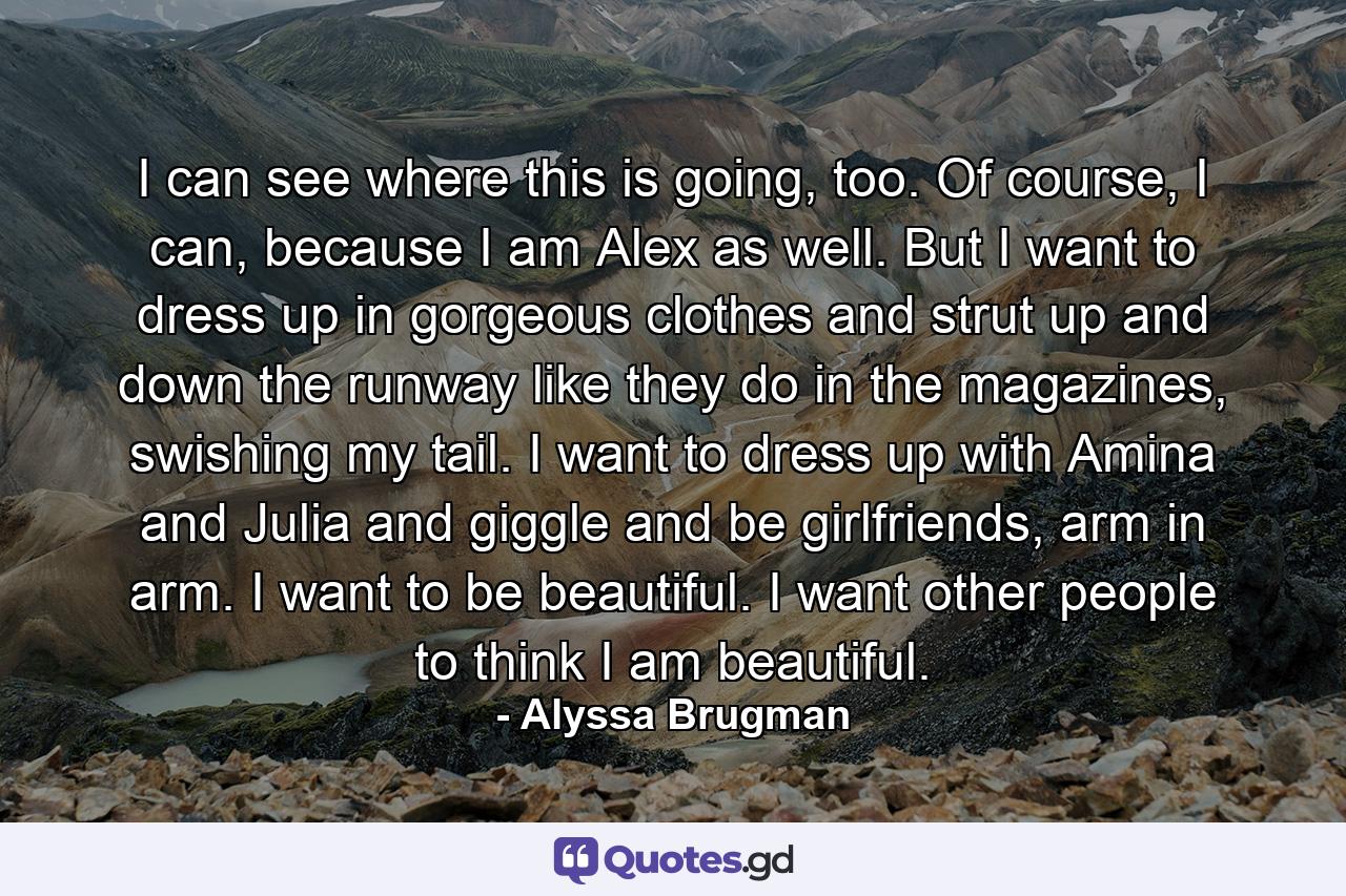 I can see where this is going, too. Of course, I can, because I am Alex as well. But I want to dress up in gorgeous clothes and strut up and down the runway like they do in the magazines, swishing my tail. I want to dress up with Amina and Julia and giggle and be girlfriends, arm in arm. I want to be beautiful. I want other people to think I am beautiful. - Quote by Alyssa Brugman