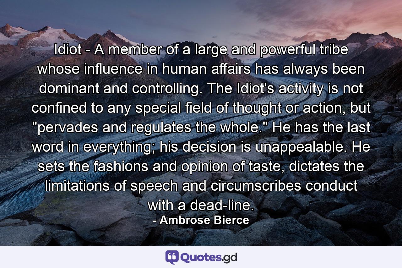 Idiot - A member of a large and powerful tribe whose influence in human affairs has always been dominant and controlling. The Idiot's activity is not confined to any special field of thought or action, but 