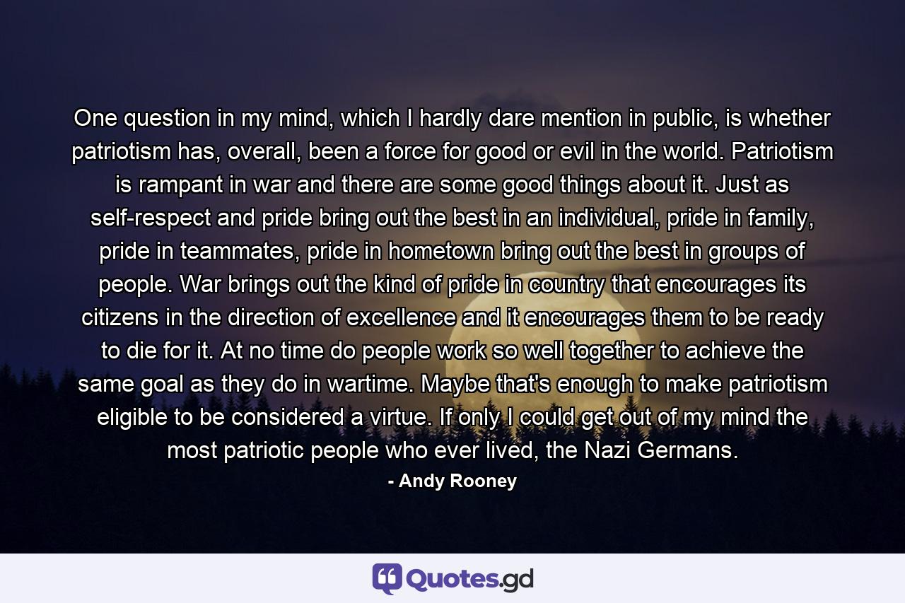 One question in my mind, which I hardly dare mention in public, is whether patriotism has, overall, been a force for good or evil in the world. Patriotism is rampant in war and there are some good things about it. Just as self-respect and pride bring out the best in an individual, pride in family, pride in teammates, pride in hometown bring out the best in groups of people. War brings out the kind of pride in country that encourages its citizens in the direction of excellence and it encourages them to be ready to die for it. At no time do people work so well together to achieve the same goal as they do in wartime. Maybe that's enough to make patriotism eligible to be considered a virtue. If only I could get out of my mind the most patriotic people who ever lived, the Nazi Germans. - Quote by Andy Rooney