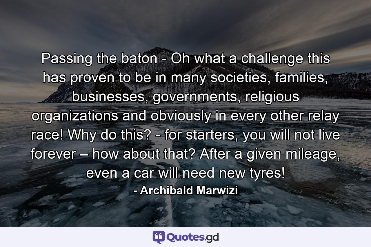 Passing the baton - Oh what a challenge this has proven to be in many societies, families, businesses, governments, religious organizations and obviously in every other relay race! Why do this? - for starters, you will not live forever – how about that? After a given mileage, even a car will need new tyres! - Quote by Archibald Marwizi