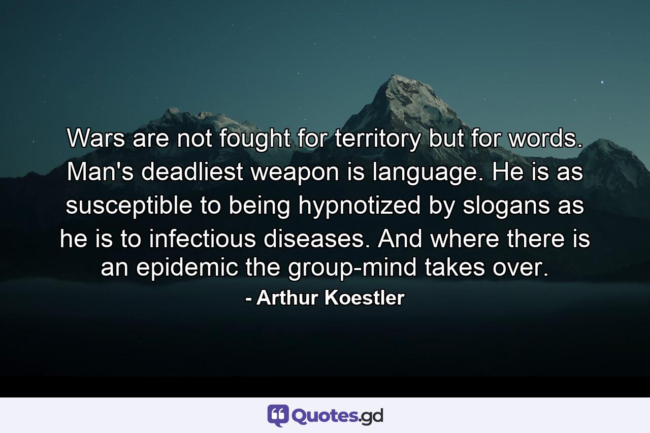 Wars are not fought for territory  but for words. Man's deadliest weapon is language. He is as susceptible to being hypnotized by slogans as he is to infectious diseases. And where there is an epidemic  the group-mind takes over. - Quote by Arthur Koestler