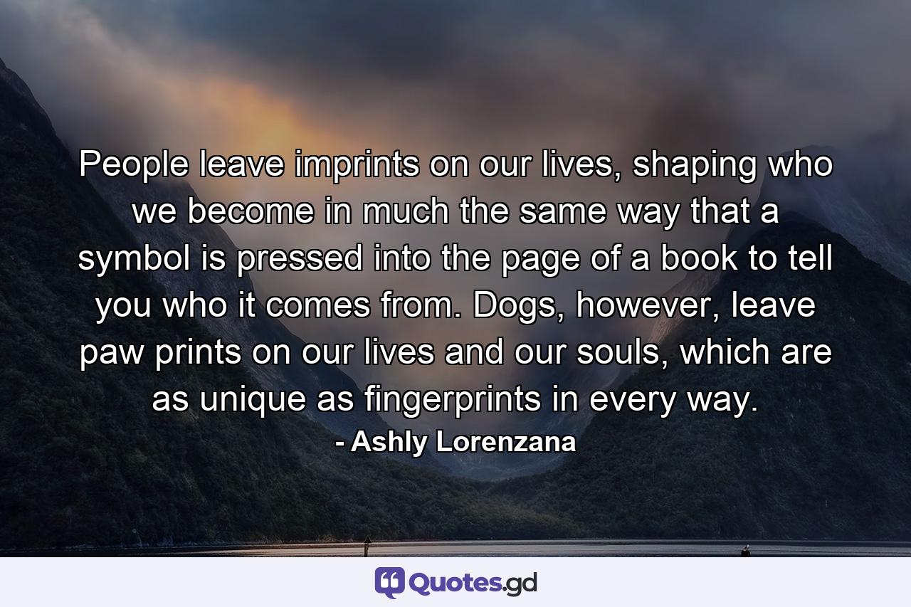 People leave imprints on our lives, shaping who we become in much the same way that a symbol is pressed into the page of a book to tell you who it comes from. Dogs, however, leave paw prints on our lives and our souls, which are as unique as fingerprints in every way. - Quote by Ashly Lorenzana