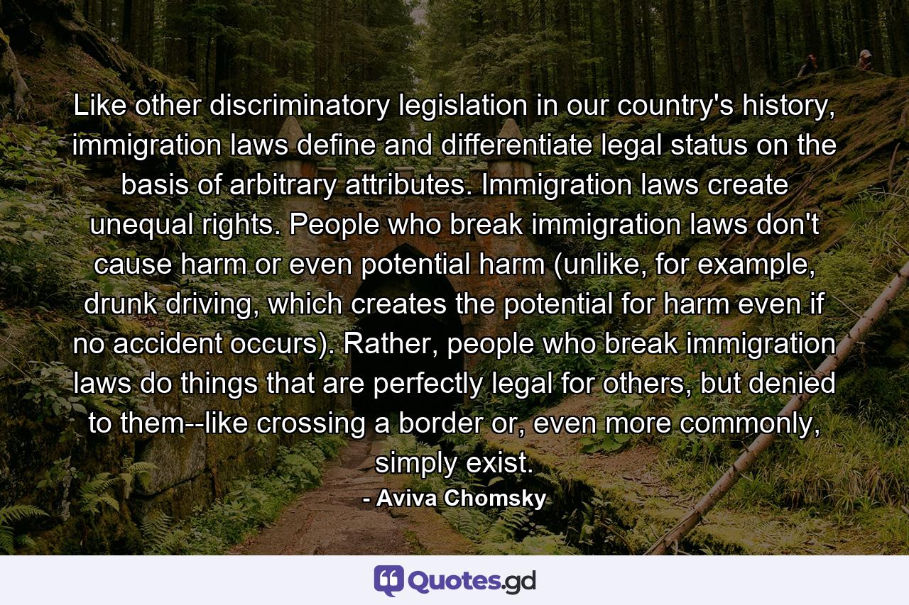 Like other discriminatory legislation in our country's history, immigration laws define and differentiate legal status on the basis of arbitrary attributes. Immigration laws create unequal rights. People who break immigration laws don't cause harm or even potential harm (unlike, for example, drunk driving, which creates the potential for harm even if no accident occurs). Rather, people who break immigration laws do things that are perfectly legal for others, but denied to them--like crossing a border or, even more commonly, simply exist. - Quote by Aviva Chomsky