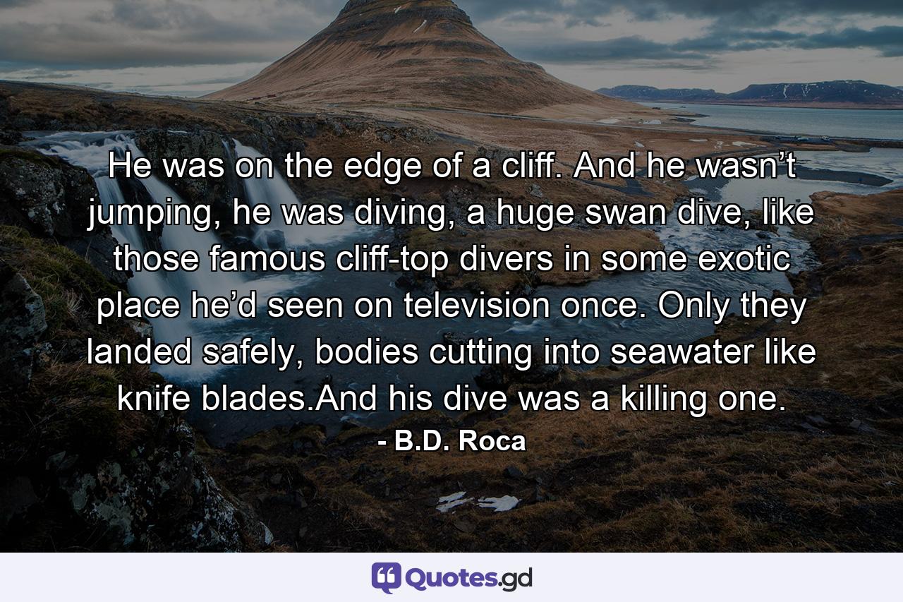 He was on the edge of a cliff. And he wasn’t jumping, he was diving, a huge swan dive, like those famous cliff-top divers in some exotic place he’d seen on television once. Only they landed safely, bodies cutting into seawater like knife blades.And his dive was a killing one. - Quote by B.D. Roca