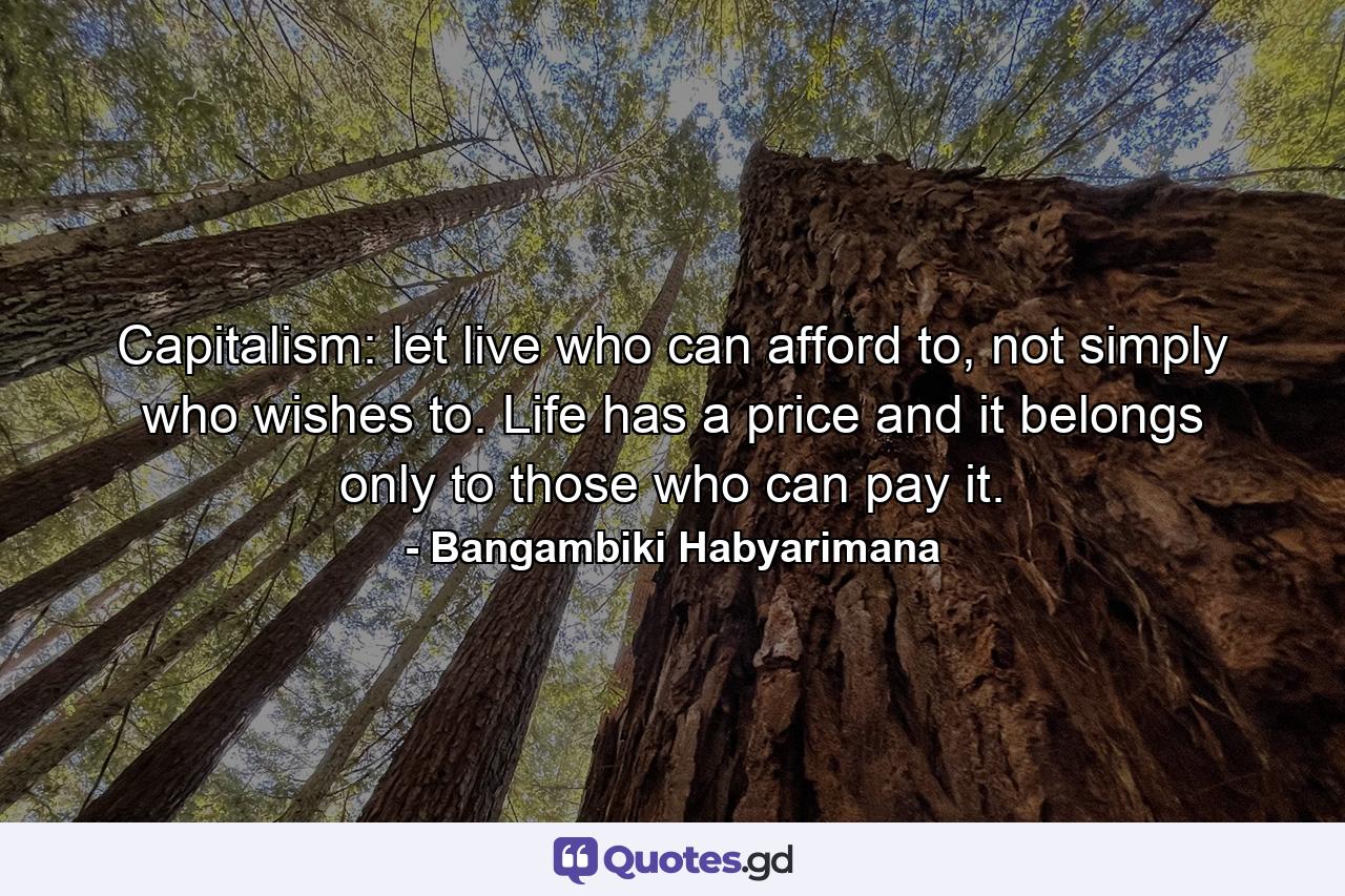 Capitalism: let live who can afford to, not simply who wishes to. Life has a price and it belongs only to those who can pay it. - Quote by Bangambiki Habyarimana
