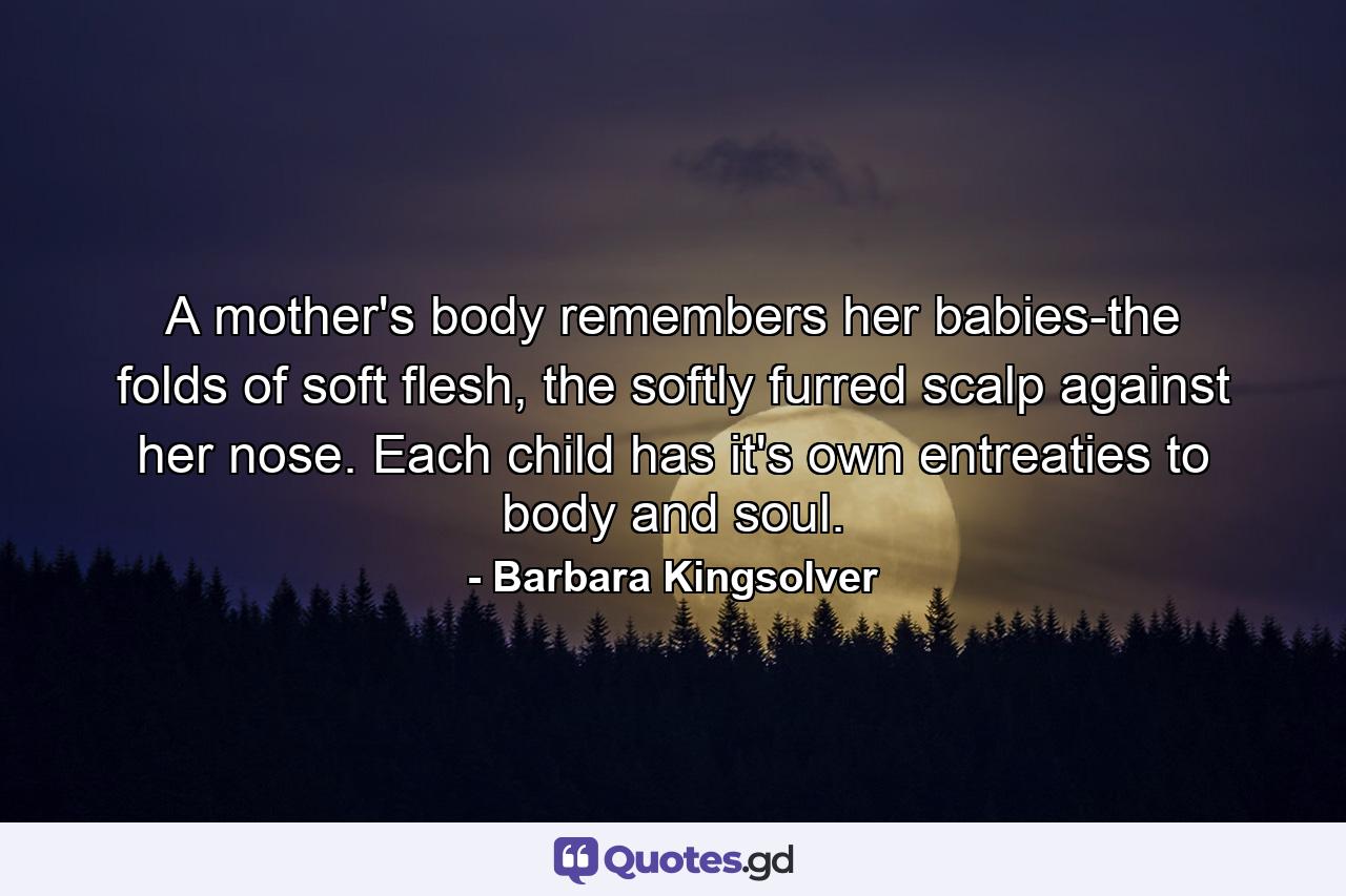 A mother's body remembers her babies-the folds of soft flesh, the softly furred scalp against her nose. Each child has it's own entreaties to body and soul. - Quote by Barbara Kingsolver