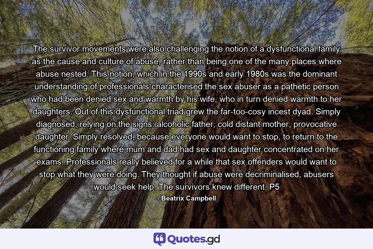 The survivor movements were also challenging the notion of a dysfunctional family as the cause and culture of abuse, rather than being one of the many places where abuse nested. This notion, which in the 1990s and early 1980s was the dominant understanding of professionals characterised the sex abuser as a pathetic person who had been denied sex and warmth by his wife, who in turn denied warmth to her daughters. Out of this dysfunctional triad grew the far-too-cosy incest dyad. Simply diagnosed, relying on the signs: alcoholic father, cold distant mother, provocative daughter. Simply resolved, because everyone would want to stop, to return to the functioning family where mum and dad had sex and daughter concentrated on her exams. Professionals really believed for a while that sex offenders would want to stop what they were doing. They thought if abuse were decriminalised, abusers would seek help. The survivors knew different. P5 - Quote by Beatrix Campbell