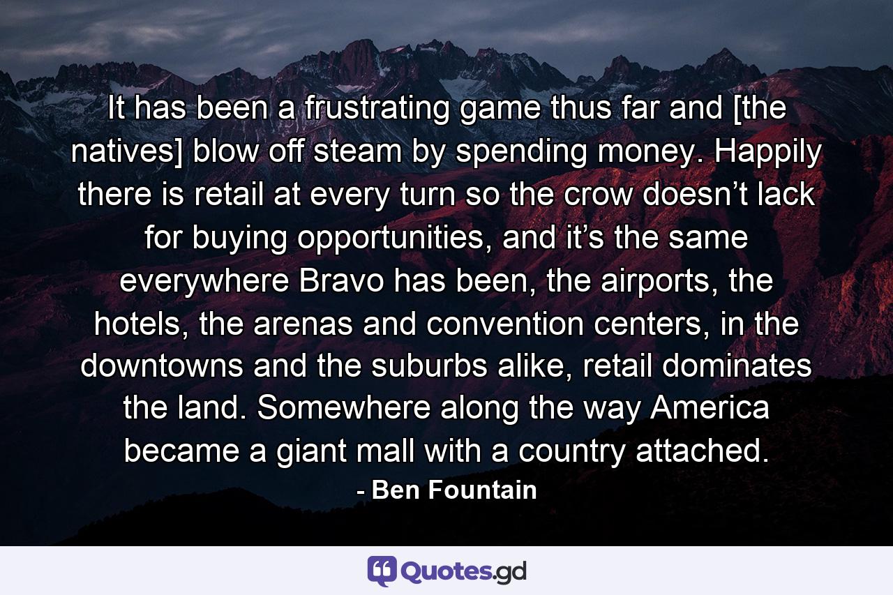 It has been a frustrating game thus far and [the natives] blow off steam by spending money. Happily there is retail at every turn so the crow doesn’t lack for buying opportunities, and it’s the same everywhere Bravo has been, the airports, the hotels, the arenas and convention centers, in the downtowns and the suburbs alike, retail dominates the land. Somewhere along the way America became a giant mall with a country attached. - Quote by Ben Fountain