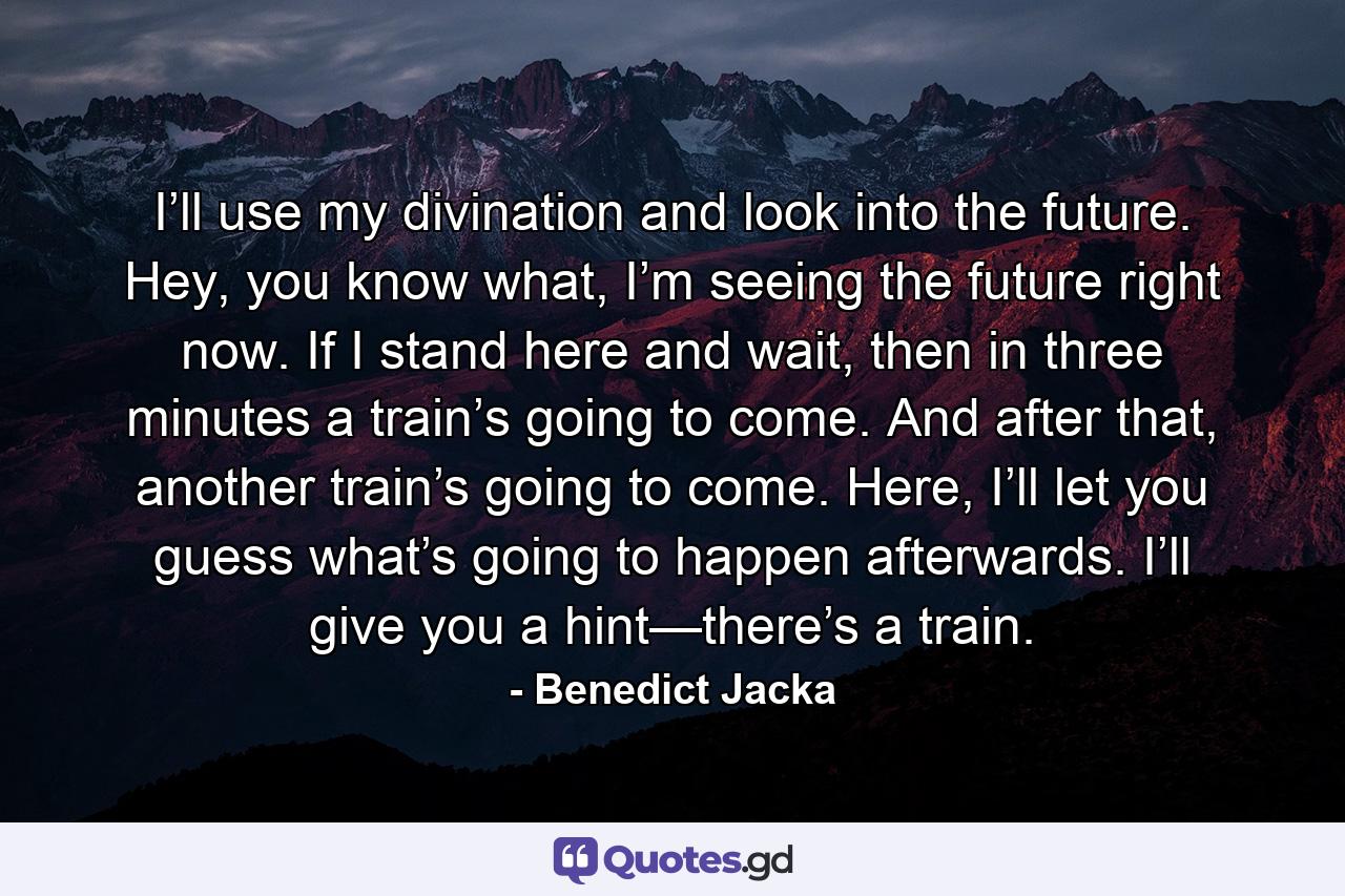 I’ll use my divination and look into the future. Hey, you know what, I’m seeing the future right now. If I stand here and wait, then in three minutes a train’s going to come. And after that, another train’s going to come. Here, I’ll let you guess what’s going to happen afterwards. I’ll give you a hint—there’s a train. - Quote by Benedict Jacka