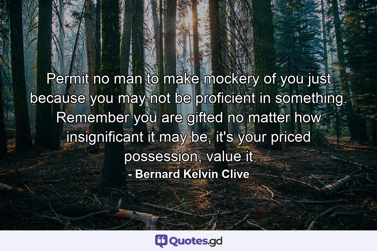 Permit no man to make mockery of you just because you may not be proficient in something. Remember you are gifted no matter how insignificant it may be, it's your priced possession, value it - Quote by Bernard Kelvin Clive