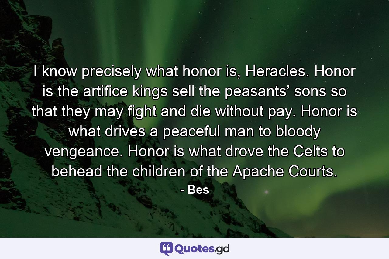 I know precisely what honor is, Heracles. Honor is the artifice kings sell the peasants’ sons so that they may fight and die without pay. Honor is what drives a peaceful man to bloody vengeance. Honor is what drove the Celts to behead the children of the Apache Courts. - Quote by Bes