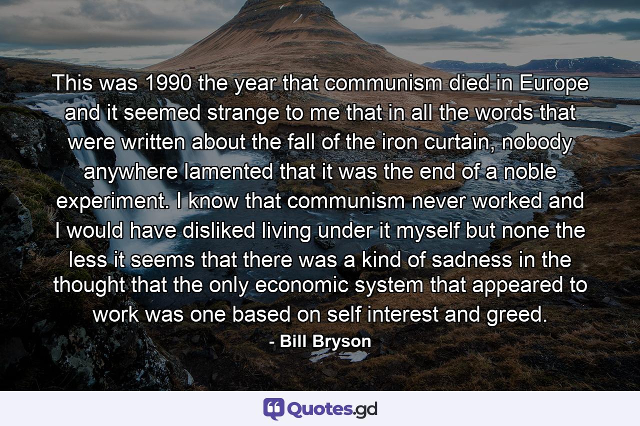 This was 1990 the year that communism died in Europe and it seemed strange to me that in all the words that were written about the fall of the iron curtain, nobody anywhere lamented that it was the end of a noble experiment. I know that communism never worked and I would have disliked living under it myself but none the less it seems that there was a kind of sadness in the thought that the only economic system that appeared to work was one based on self interest and greed. - Quote by Bill Bryson
