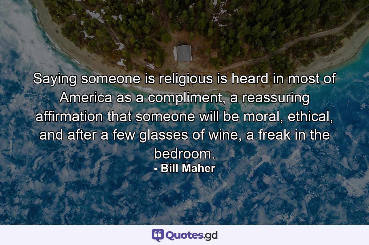 Saying someone is religious is heard in most of America as a compliment, a reassuring affirmation that someone will be moral, ethical, and after a few glasses of wine, a freak in the bedroom. - Quote by Bill Maher