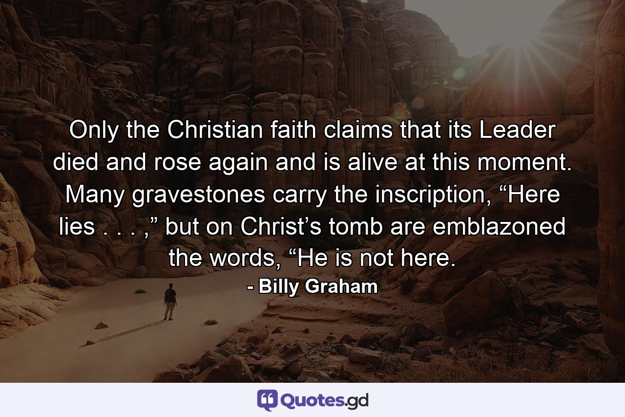 Only the Christian faith claims that its Leader died and rose again and is alive at this moment. Many gravestones carry the inscription, “Here lies . . . ,” but on Christ’s tomb are emblazoned the words, “He is not here. - Quote by Billy Graham