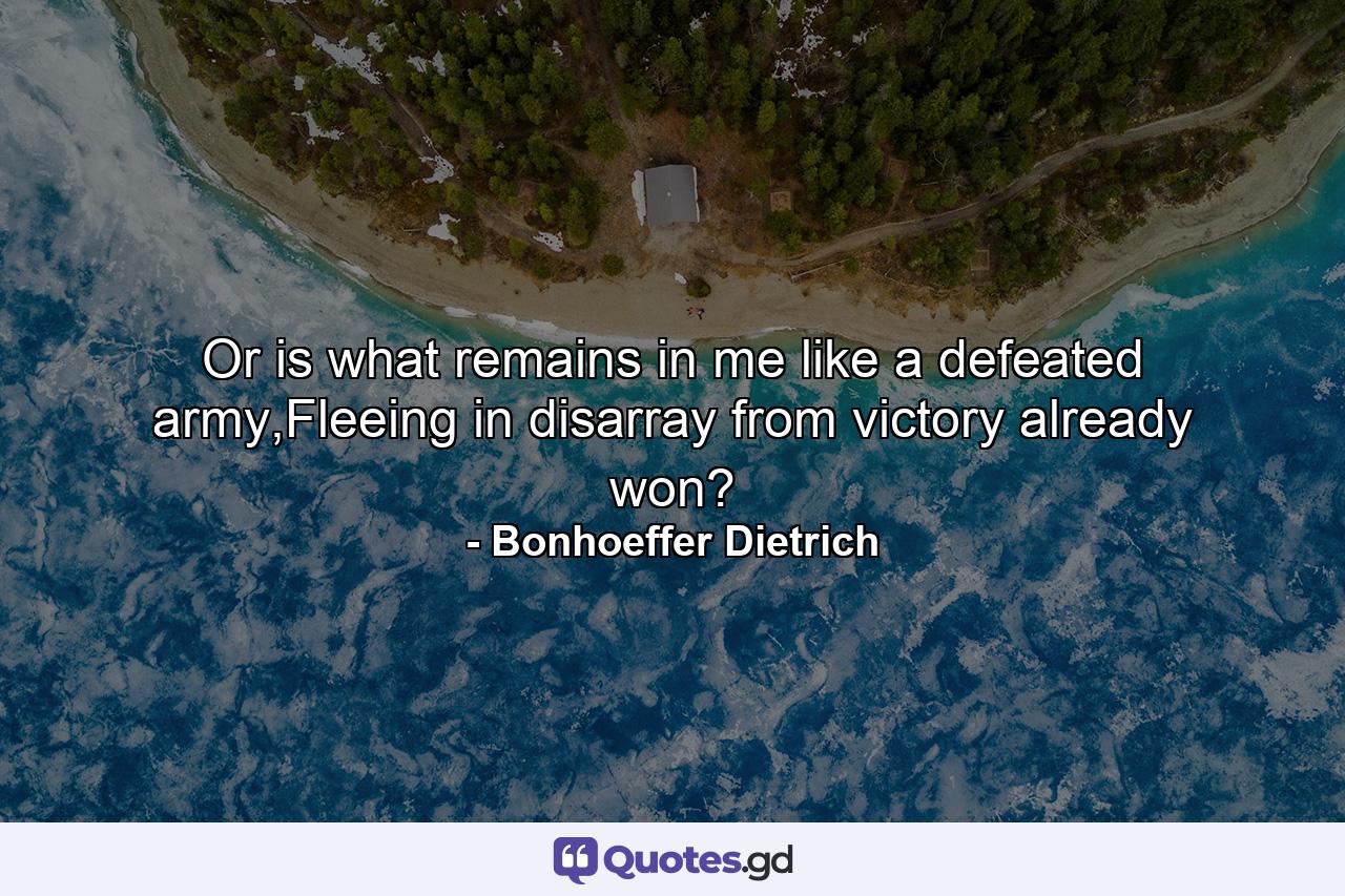 Or is what remains in me like a defeated army,Fleeing in disarray from victory already won? - Quote by Bonhoeffer Dietrich