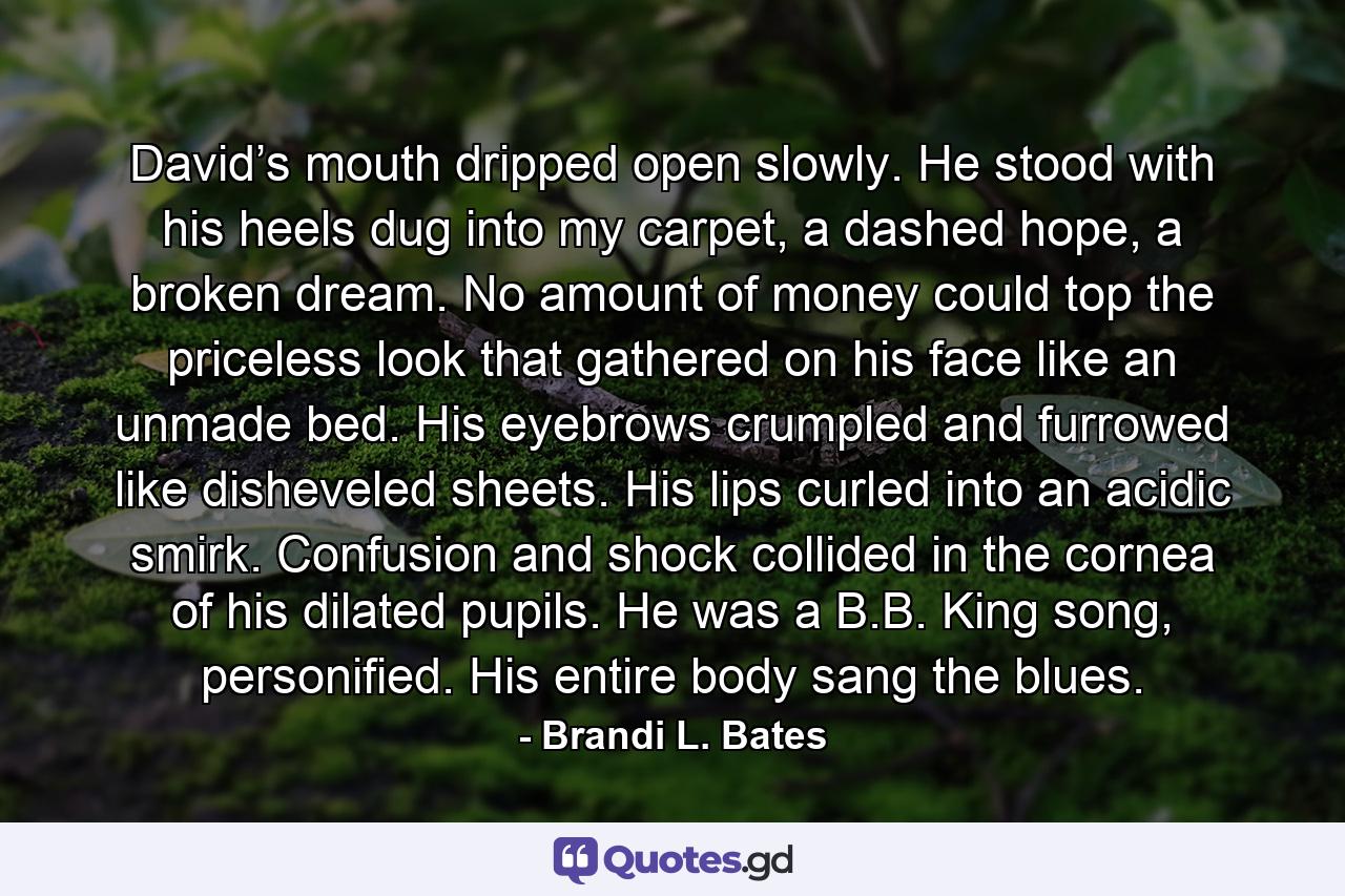 David’s mouth dripped open slowly. He stood with his heels dug into my carpet, a dashed hope, a broken dream. No amount of money could top the priceless look that gathered on his face like an unmade bed. His eyebrows crumpled and furrowed like disheveled sheets. His lips curled into an acidic smirk. Confusion and shock collided in the cornea of his dilated pupils. He was a B.B. King song, personified. His entire body sang the blues. - Quote by Brandi L. Bates