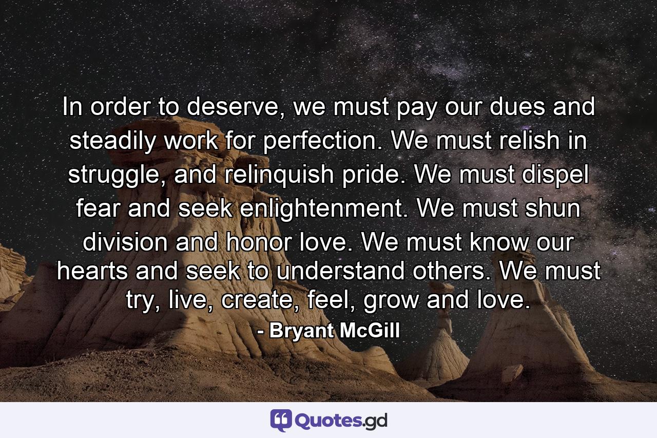 In order to deserve, we must pay our dues and steadily work for perfection. We must relish in struggle, and relinquish pride. We must dispel fear and seek enlightenment. We must shun division and honor love. We must know our hearts and seek to understand others. We must try, live, create, feel, grow and love. - Quote by Bryant McGill