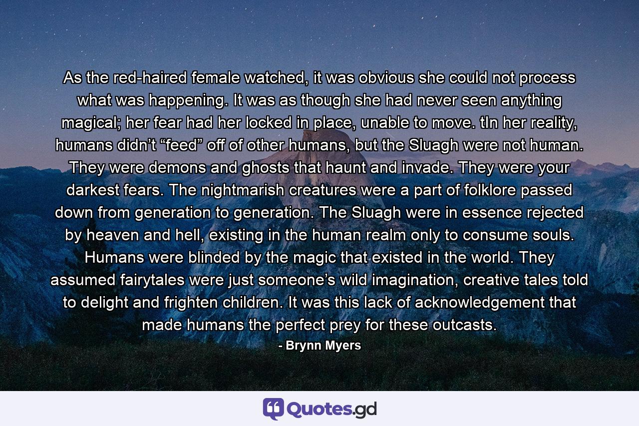 As the red-haired female watched, it was obvious she could not process what was happening. It was as though she had never seen anything magical; her fear had her locked in place, unable to move. tIn her reality, humans didn’t “feed” off of other humans, but the Sluagh were not human. They were demons and ghosts that haunt and invade. They were your darkest fears. The nightmarish creatures were a part of folklore passed down from generation to generation. The Sluagh were in essence rejected by heaven and hell, existing in the human realm only to consume souls. Humans were blinded by the magic that existed in the world. They assumed fairytales were just someone’s wild imagination, creative tales told to delight and frighten children. It was this lack of acknowledgement that made humans the perfect prey for these outcasts. - Quote by Brynn Myers