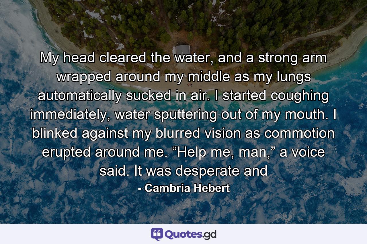 My head cleared the water, and a strong arm wrapped around my middle as my lungs automatically sucked in air. I started coughing immediately, water sputtering out of my mouth. I blinked against my blurred vision as commotion erupted around me. “Help me, man,” a voice said. It was desperate and - Quote by Cambria Hebert
