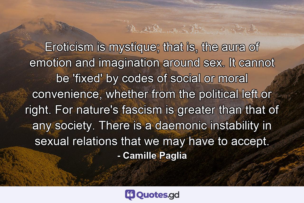 Eroticism is mystique; that is, the aura of emotion and imagination around sex. It cannot be 'fixed' by codes of social or moral convenience, whether from the political left or right. For nature's fascism is greater than that of any society. There is a daemonic instability in sexual relations that we may have to accept. - Quote by Camille Paglia