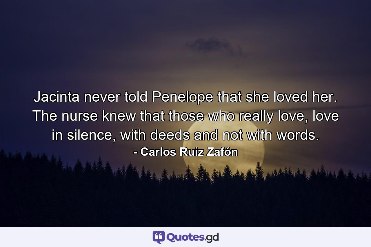 Jacinta never told Penelope that she loved her. The nurse knew that those who really love, love in silence, with deeds and not with words. - Quote by Carlos Ruiz Zafón