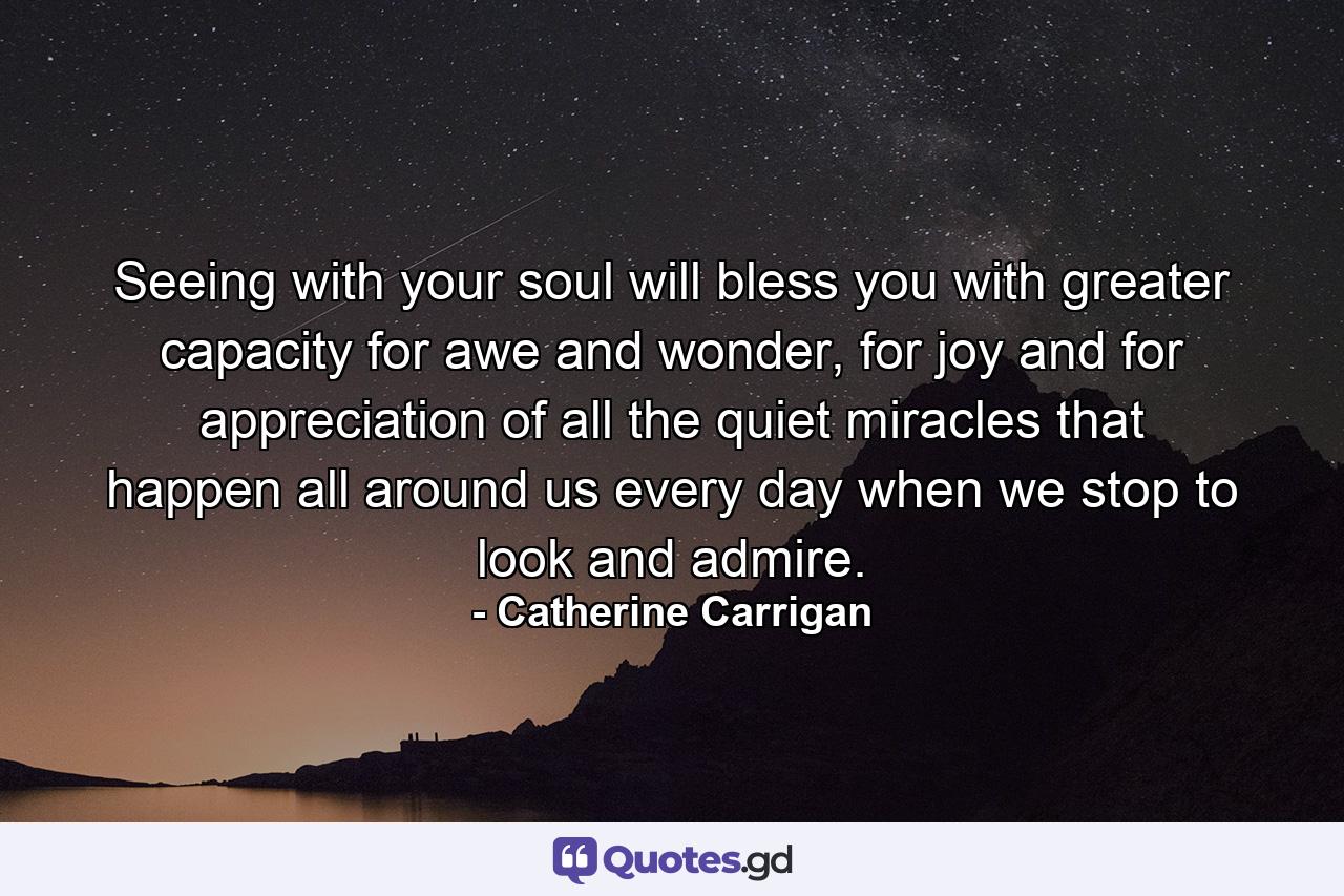 Seeing with your soul will bless you with greater capacity for awe and wonder, for joy and for appreciation of all the quiet miracles that happen all around us every day when we stop to look and admire. - Quote by Catherine Carrigan