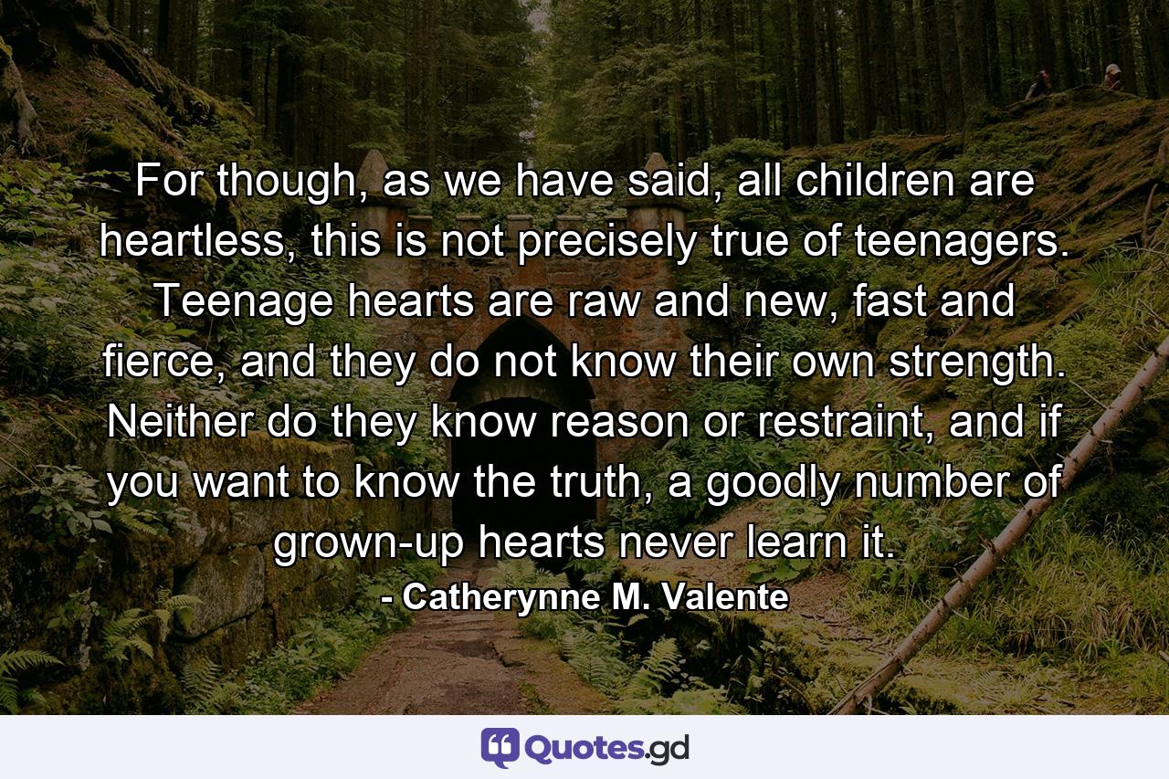 For though, as we have said, all children are heartless, this is not precisely true of teenagers. Teenage hearts are raw and new, fast and fierce, and they do not know their own strength. Neither do they know reason or restraint, and if you want to know the truth, a goodly number of grown-up hearts never learn it. - Quote by Catherynne M. Valente