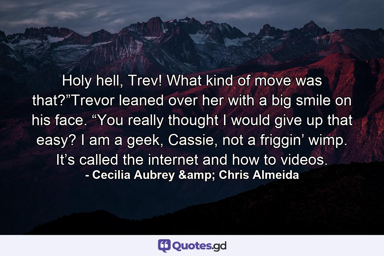 Holy hell, Trev! What kind of move was that?”Trevor leaned over her with a big smile on his face. “You really thought I would give up that easy? I am a geek, Cassie, not a friggin’ wimp. It’s called the internet and how to videos. - Quote by Cecilia Aubrey & Chris Almeida