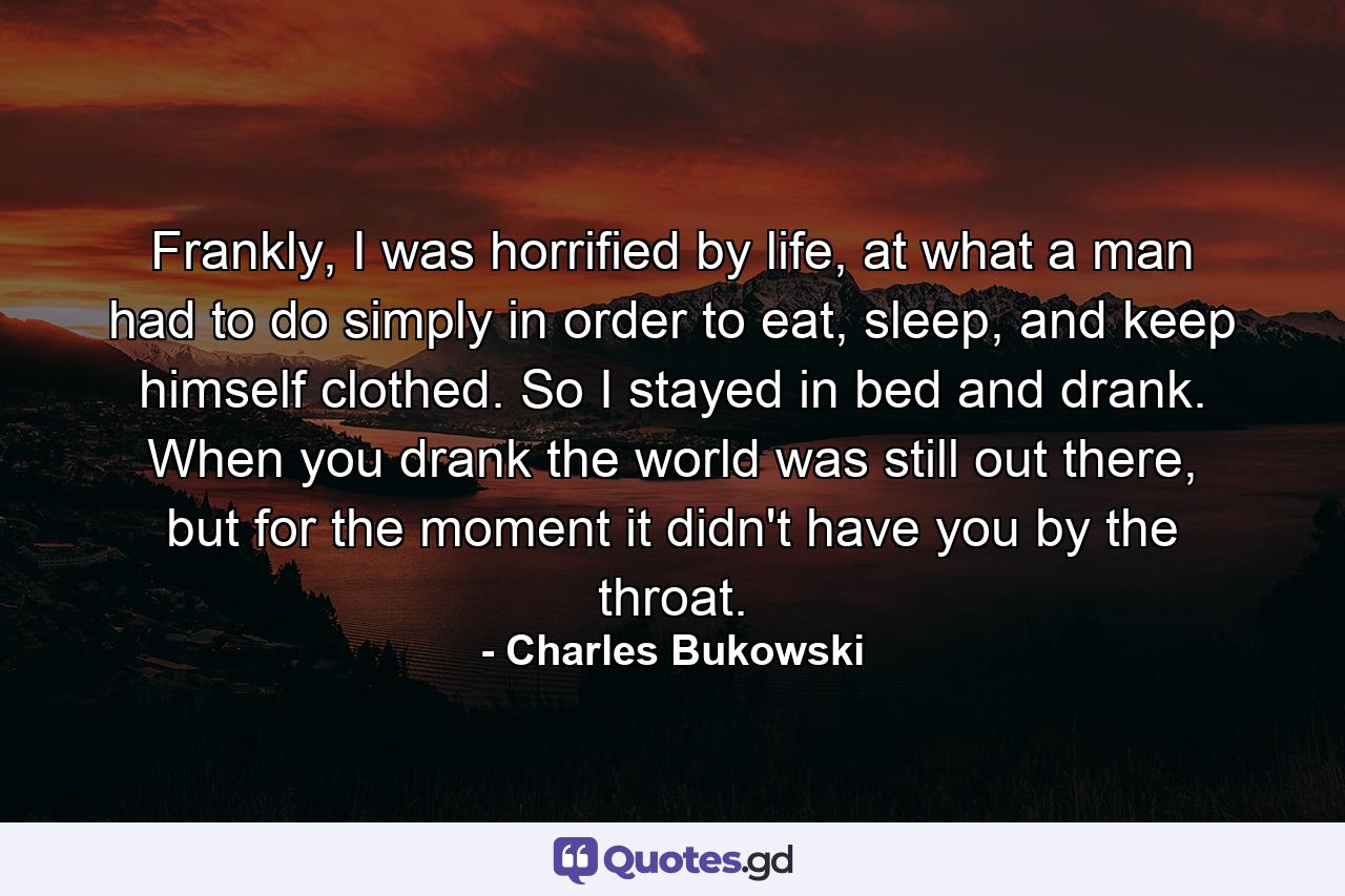 Frankly, I was horrified by life, at what a man had to do simply in order to eat, sleep, and keep himself clothed. So I stayed in bed and drank. When you drank the world was still out there, but for the moment it didn't have you by the throat. - Quote by Charles Bukowski