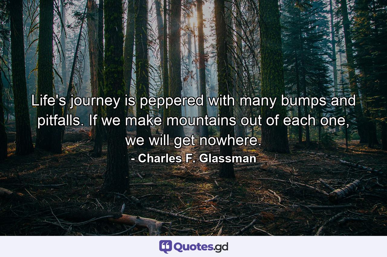 Life's journey is peppered with many bumps and pitfalls. If we make mountains out of each one, we will get nowhere. - Quote by Charles F. Glassman