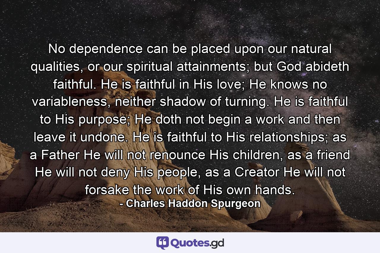 No dependence can be placed upon our natural qualities, or our spiritual attainments; but God abideth faithful. He is faithful in His love; He knows no variableness, neither shadow of turning. He is faithful to His purpose; He doth not begin a work and then leave it undone. He is faithful to His relationships; as a Father He will not renounce His children, as a friend He will not deny His people, as a Creator He will not forsake the work of His own hands. - Quote by Charles Haddon Spurgeon