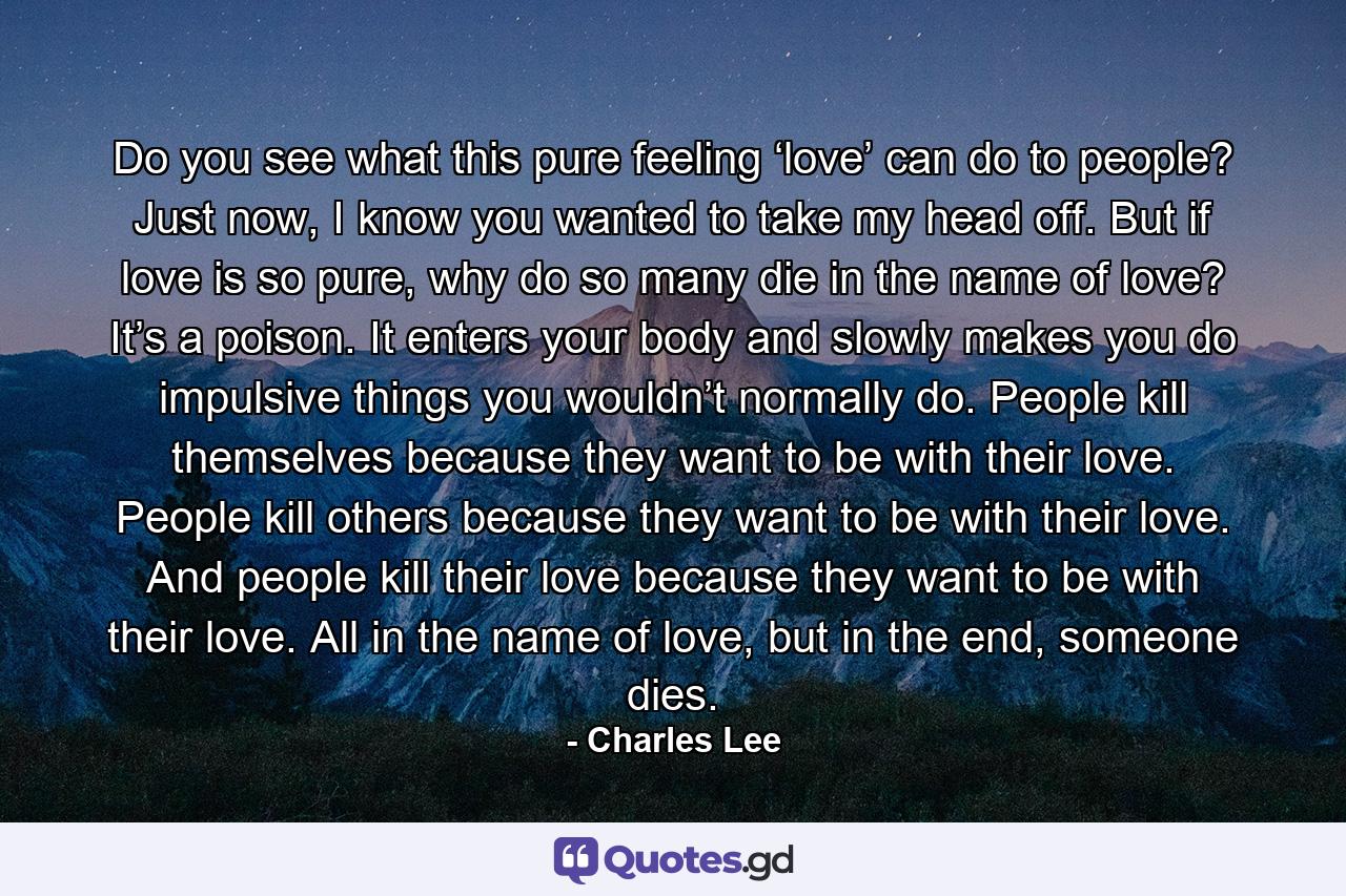 Do you see what this pure feeling ‘love’ can do to people? Just now, I know you wanted to take my head off. But if love is so pure, why do so many die in the name of love? It’s a poison. It enters your body and slowly makes you do impulsive things you wouldn’t normally do. People kill themselves because they want to be with their love. People kill others because they want to be with their love. And people kill their love because they want to be with their love. All in the name of love, but in the end, someone dies. - Quote by Charles Lee