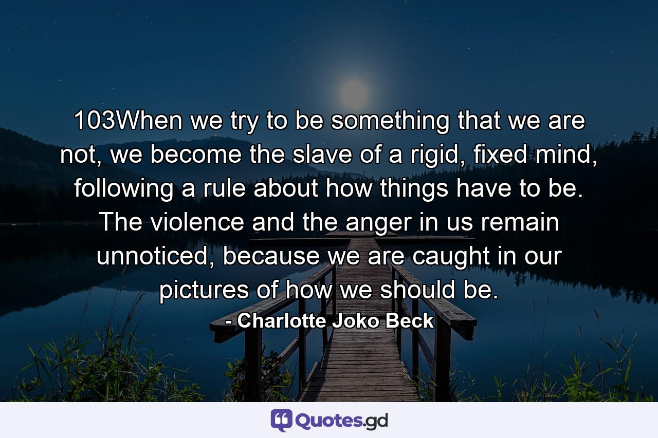 103When we try to be something that we are not, we become the slave of a rigid, fixed mind, following a rule about how things have to be. The violence and the anger in us remain unnoticed, because we are caught in our pictures of how we should be. - Quote by Charlotte Joko Beck