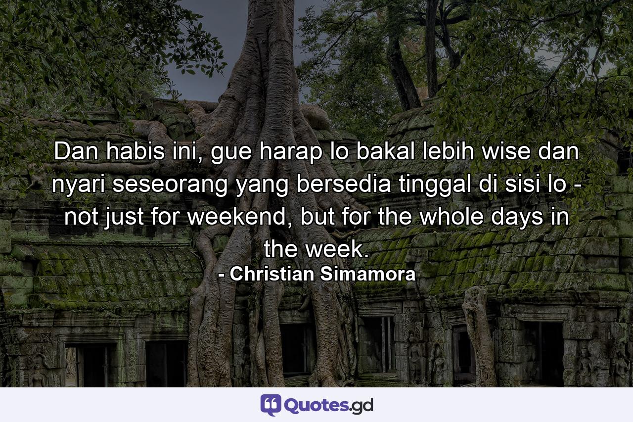 Dan habis ini, gue harap lo bakal lebih wise dan nyari seseorang yang bersedia tinggal di sisi lo - not just for weekend, but for the whole days in the week. - Quote by Christian Simamora