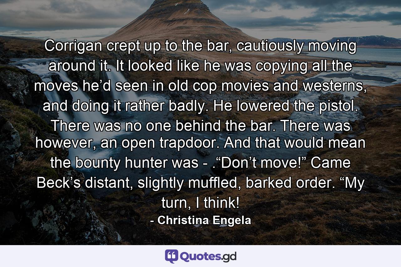 Corrigan crept up to the bar, cautiously moving around it. It looked like he was copying all the moves he’d seen in old cop movies and westerns, and doing it rather badly. He lowered the pistol. There was no one behind the bar. There was however, an open trapdoor. And that would mean the bounty hunter was - .“Don’t move!” Came Beck’s distant, slightly muffled, barked order. “My turn, I think! - Quote by Christina Engela
