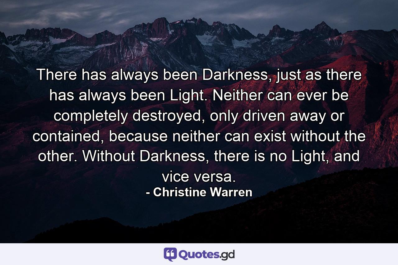 There has always been Darkness, just as there has always been Light. Neither can ever be completely destroyed, only driven away or contained, because neither can exist without the other. Without Darkness, there is no Light, and vice versa. - Quote by Christine Warren
