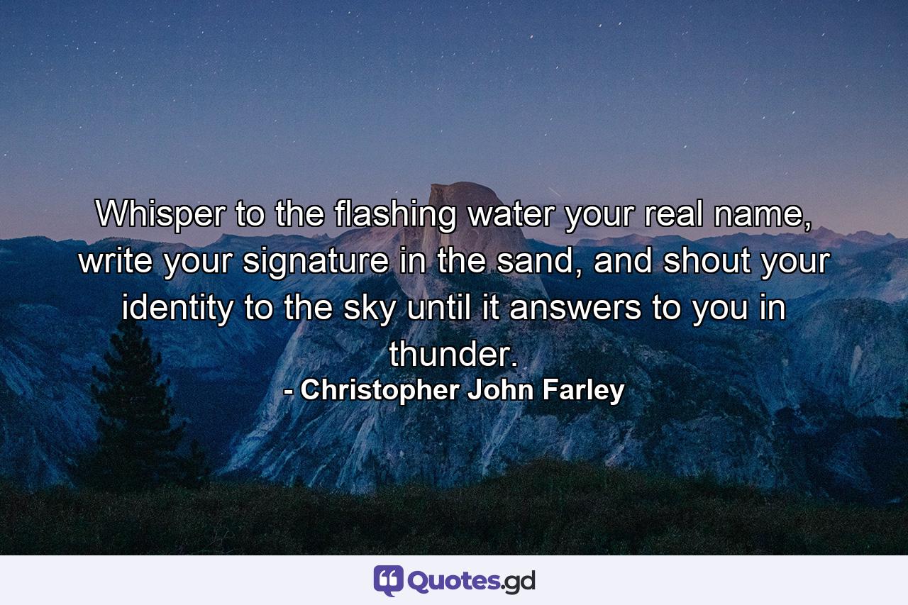 Whisper to the flashing water your real name, write your signature in the sand, and shout your identity to the sky until it answers to you in thunder. - Quote by Christopher John Farley