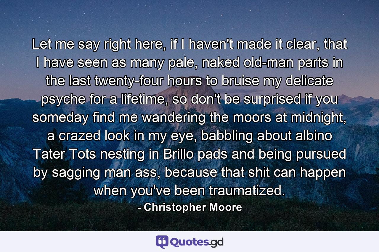 Let me say right here, if I haven't made it clear, that I have seen as many pale, naked old-man parts in the last twenty-four hours to bruise my delicate psyche for a lifetime, so don't be surprised if you someday find me wandering the moors at midnight, a crazed look in my eye, babbling about albino Tater Tots nesting in Brillo pads and being pursued by sagging man ass, because that shit can happen when you've been traumatized. - Quote by Christopher Moore