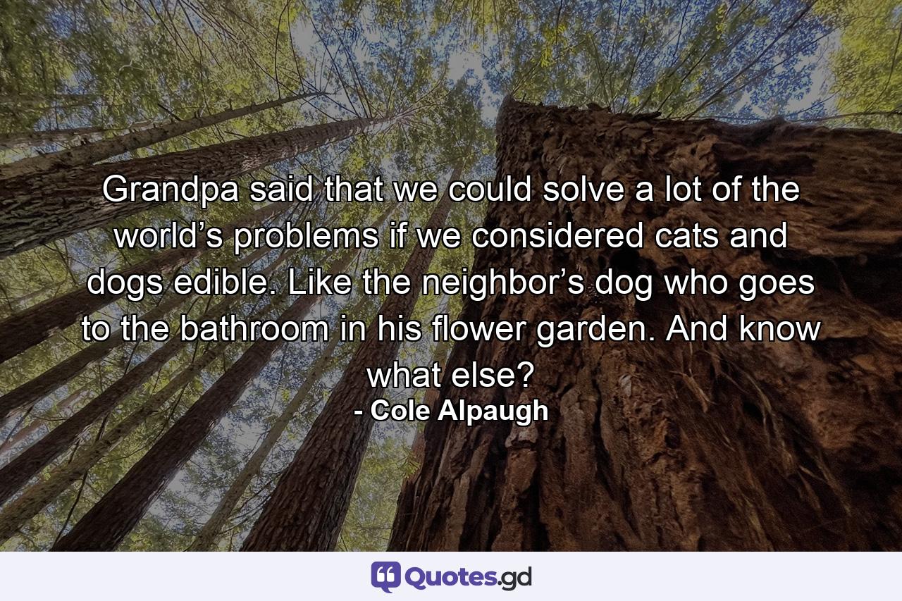 Grandpa said that we could solve a lot of the world’s problems if we considered cats and dogs edible. Like the neighbor’s dog who goes to the bathroom in his flower garden. And know what else? - Quote by Cole Alpaugh