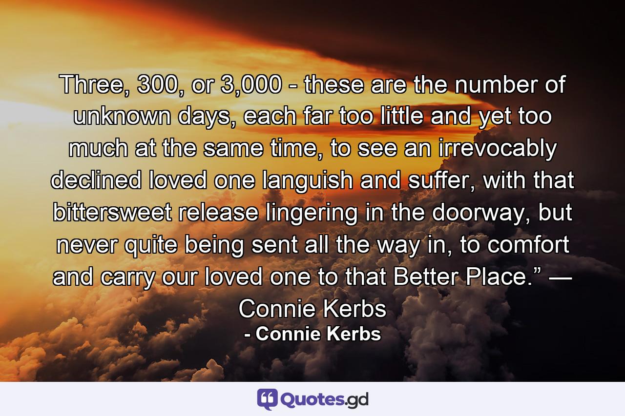 Three, 300, or 3,000 - these are the number of unknown days, each far too little and yet too much at the same time, to see an irrevocably declined loved one languish and suffer, with that bittersweet release lingering in the doorway, but never quite being sent all the way in, to comfort and carry our loved one to that Better Place.” ― Connie Kerbs - Quote by Connie Kerbs