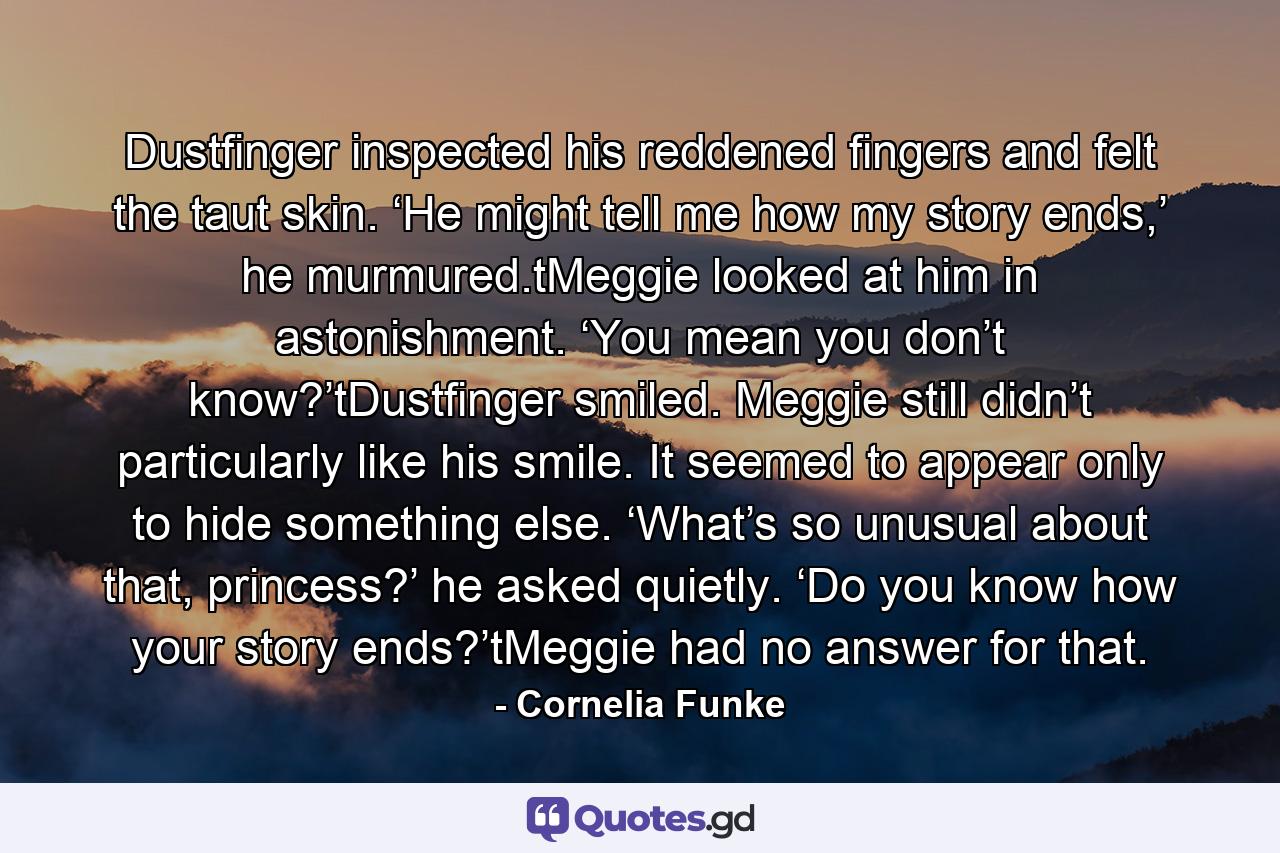 Dustfinger inspected his reddened fingers and felt the taut skin. ‘He might tell me how my story ends,’ he murmured.tMeggie looked at him in astonishment. ‘You mean you don’t know?’tDustfinger smiled. Meggie still didn’t particularly like his smile. It seemed to appear only to hide something else. ‘What’s so unusual about that, princess?’ he asked quietly. ‘Do you know how your story ends?’tMeggie had no answer for that. - Quote by Cornelia Funke