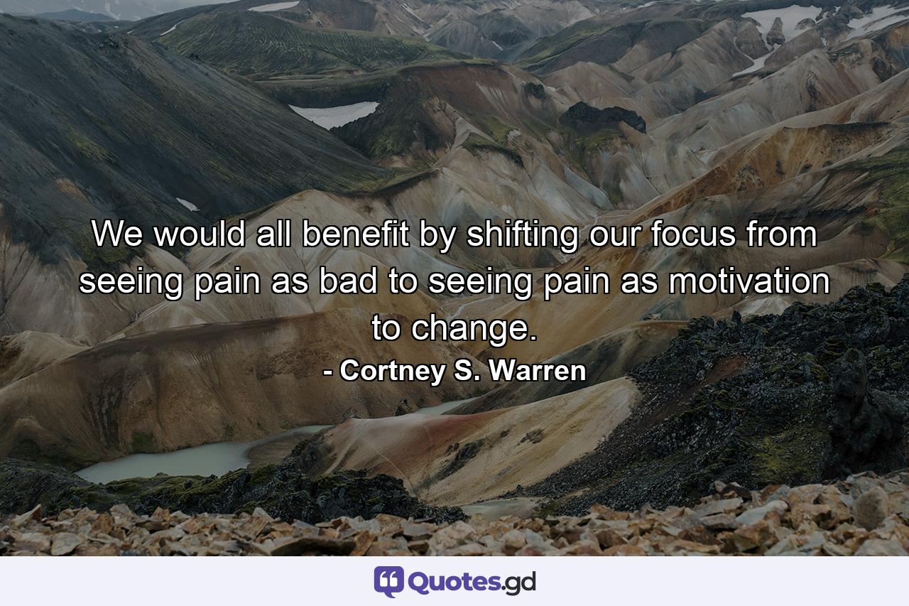 We would all benefit by shifting our focus from seeing pain as bad to seeing pain as motivation to change. - Quote by Cortney S. Warren