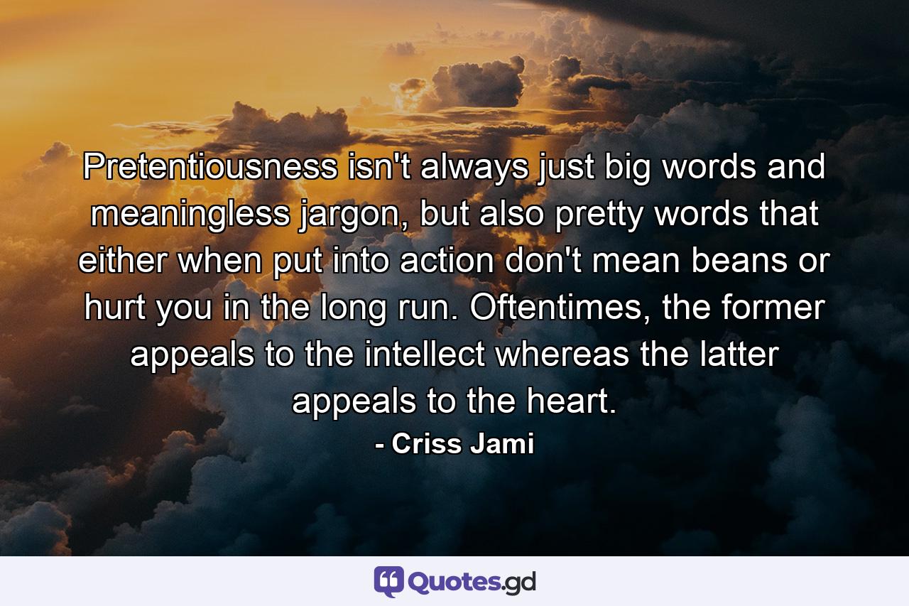 Pretentiousness isn't always just big words and meaningless jargon, but also pretty words that either when put into action don't mean beans or hurt you in the long run. Oftentimes, the former appeals to the intellect whereas the latter appeals to the heart. - Quote by Criss Jami