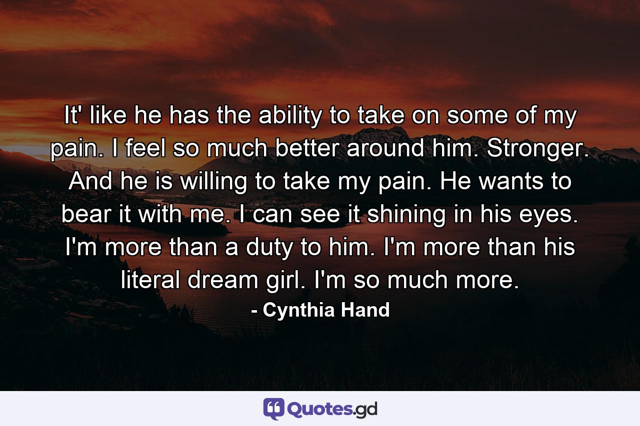It' like he has the ability to take on some of my pain. I feel so much better around him. Stronger. And he is willing to take my pain. He wants to bear it with me. I can see it shining in his eyes. I'm more than a duty to him. I'm more than his literal dream girl. I'm so much more. - Quote by Cynthia Hand