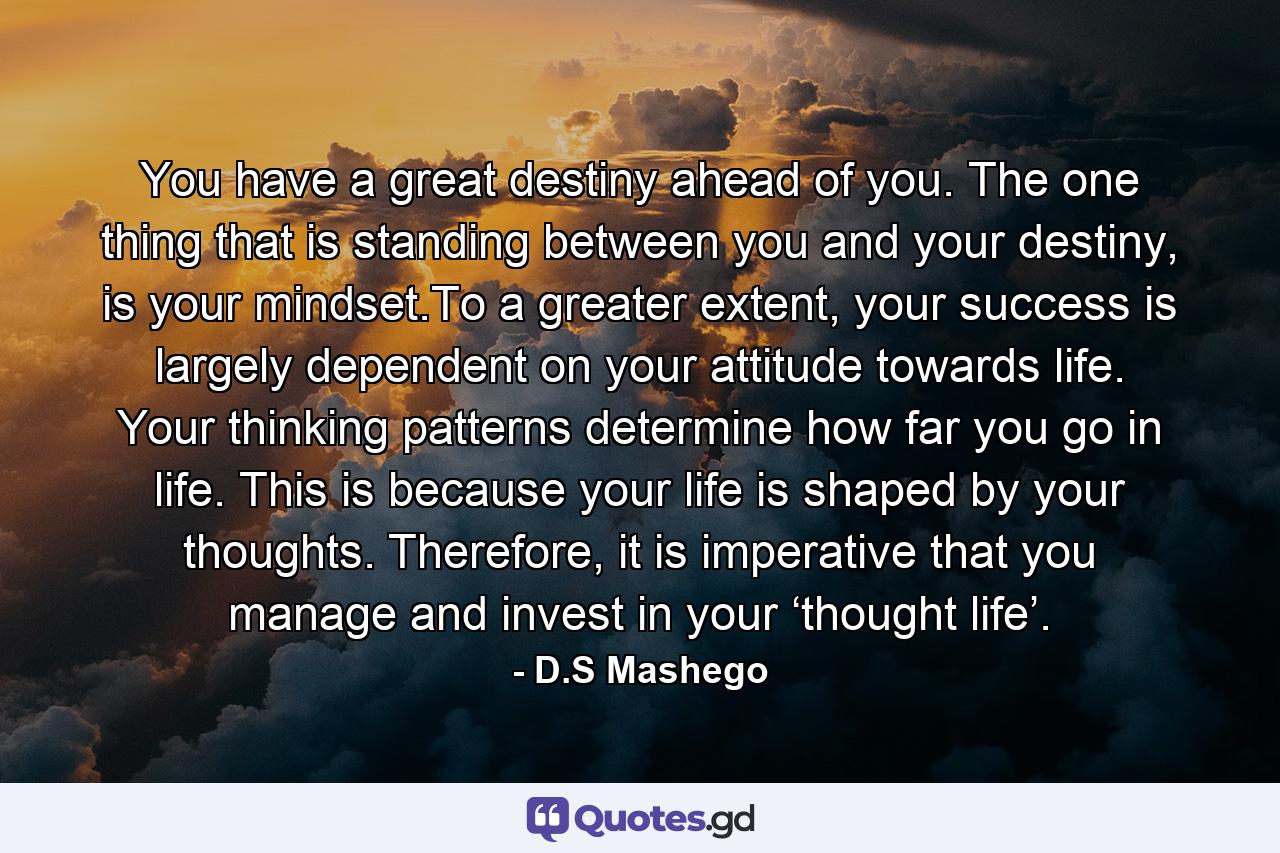 You have a great destiny ahead of you. The one thing that is standing between you and your destiny, is your mindset.To a greater extent, your success is largely dependent on your attitude towards life. Your thinking patterns determine how far you go in life. This is because your life is shaped by your thoughts. Therefore, it is imperative that you manage and invest in your ‘thought life’. - Quote by D.S Mashego