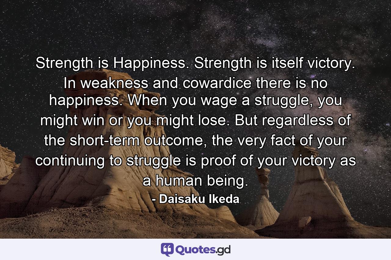 Strength is Happiness. Strength is itself victory. In weakness and cowardice there is no happiness. When you wage a struggle, you might win or you might lose. But regardless of the short-term outcome, the very fact of your continuing to struggle is proof of your victory as a human being. - Quote by Daisaku Ikeda